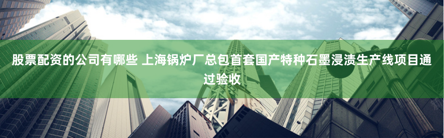 股票配资的公司有哪些 上海锅炉厂总包首套国产特种石墨浸渍生产线项目通过验收