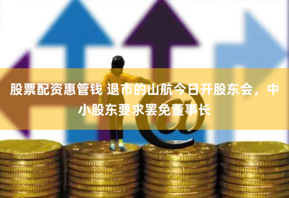 股票配资惠管钱 退市的山航今日开股东会，中小股东要求罢免董事长