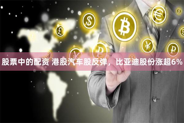 股票中的配资 港股汽车股反弹，比亚迪股份涨超6%
