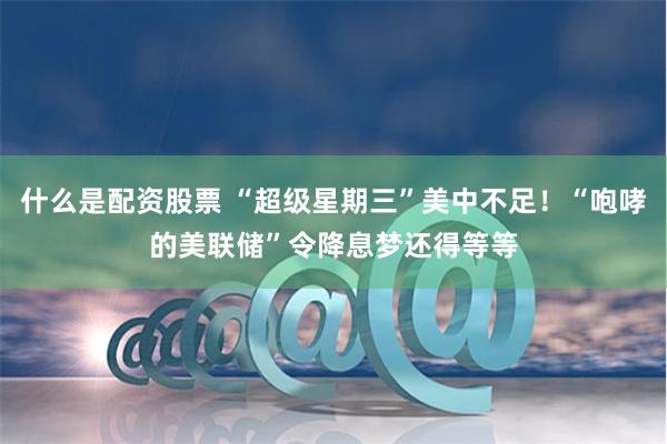 什么是配资股票 “超级星期三”美中不足！“咆哮的美联储”令降息梦还得等等