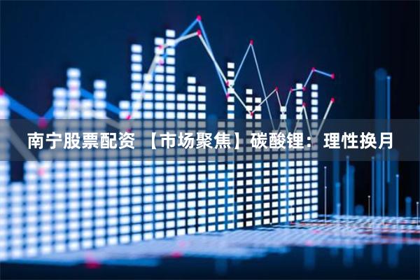 南宁股票配资 【市场聚焦】碳酸锂：理性换月