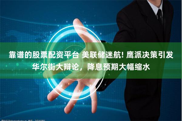 靠谱的股票配资平台 美联储迷航! 鹰派决策引发华尔街大辩论，降息预期大幅缩水