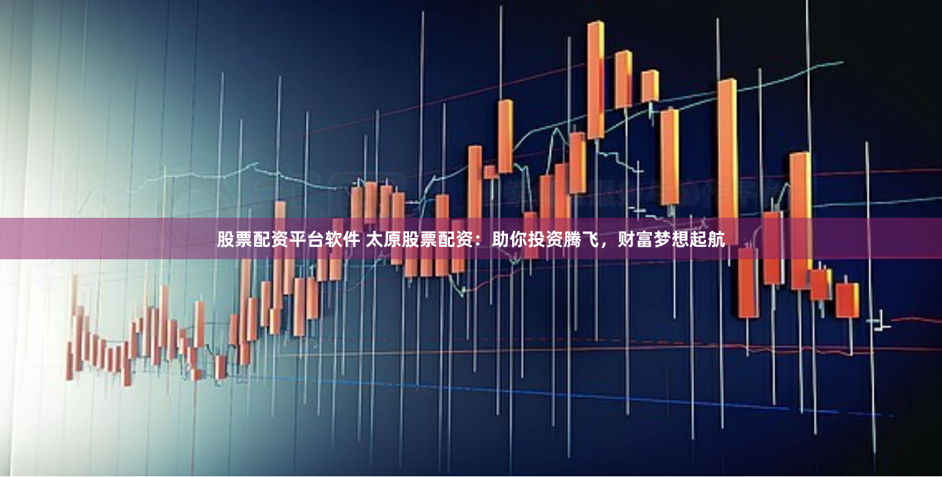 股票配资平台软件 太原股票配资：助你投资腾飞，财富梦想起航
