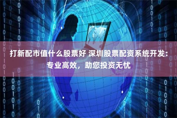 打新配市值什么股票好 深圳股票配资系统开发：专业高效，助您投资无忧