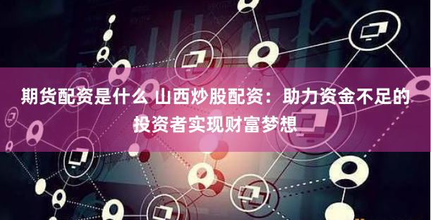 期货配资是什么 山西炒股配资：助力资金不足的投资者实现财富梦想