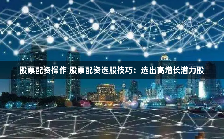 股票配资操作 股票配资选股技巧：选出高增长潜力股